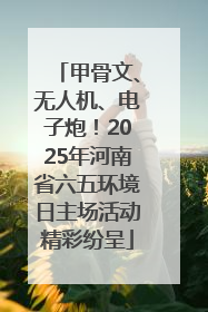 甲骨文、无人机、电子炮！2025年河南省六五环境日主场活动精彩纷呈